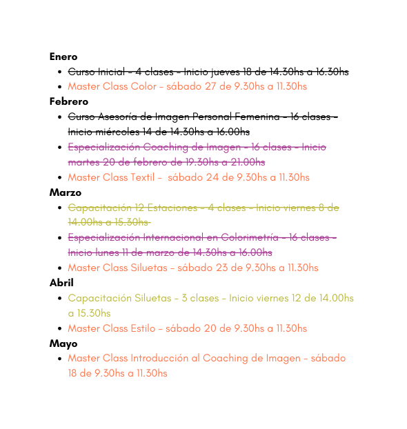 Enero Curso Inicial 4 clases Inicio jueves 18 de 14 30hs a 16 30hs Master Class Color sábado 27 de 9 30hs a 11 30hs Febrero Curso Asesoría de Imagen Personal Femenina 16 clases Inicio miércoles 14 de 14 30hs a 16 00hs Especialización Coaching de Imagen 16 clases Inicio martes 20 de febrero de 19 30hs a 21 00hs Master Class Textil sábado 24 de 9 30hs a 11 30hs Marzo Capacitación 12 Estaciones 4 clases Inicio viernes 8 de 14 00hs a 15 30hs Especialización Internacional en Colorimetría 16 clases Inicio lunes 11 de marzo de 14 30hs a 16 00hs Master Class Siluetas sábado 23 de 9 30hs a 11 30hs Abril Capacitación Siluetas 3 clases Inicio viernes 12 de 14 00hs a 15 30hs Master Class Estilo sábado 20 de 9 30hs a 11 30hs Mayo Master Class Introducción al Coaching de Imagen sábado 18 de 9 30hs a 11 30hs